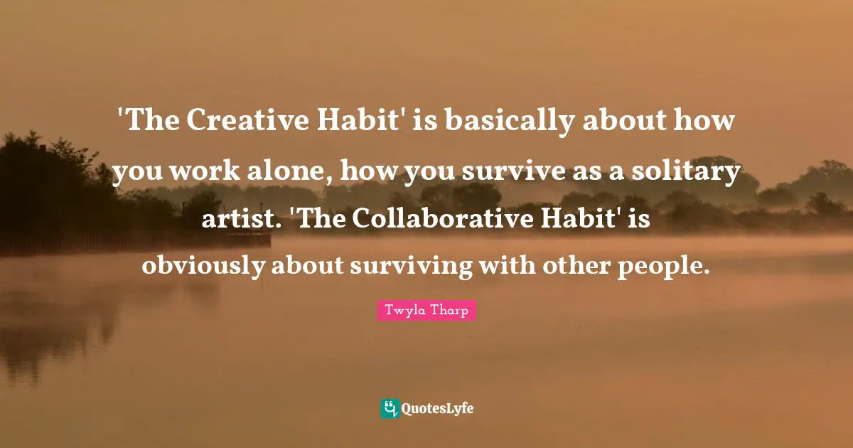 'The Creative Habit' is basically about how you work alone, how you survive as a solitary artist. 'The Collaborative Habit' is obviously about surviving with other people.