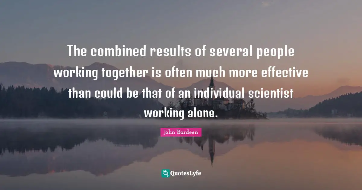 The combined results of several people working together is often much more effective than could be that of an individual scientist working alone.