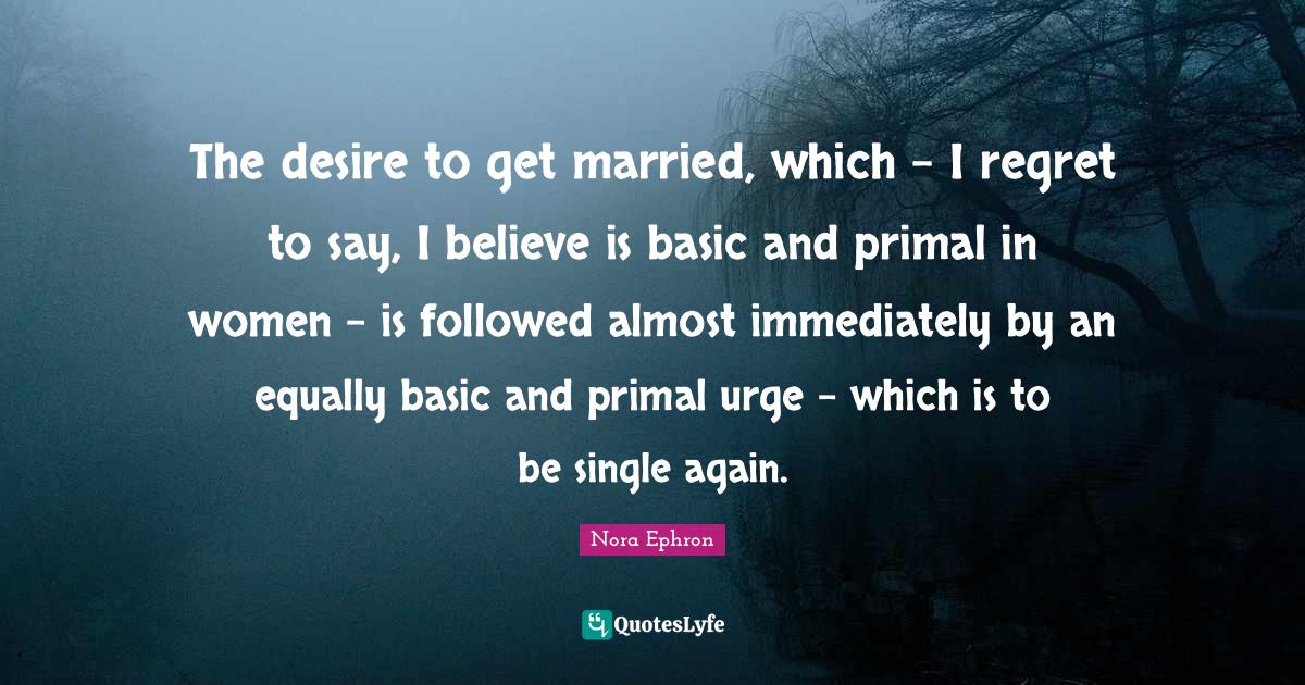 Nora Ephron Quotes: "The desire to get married, which - I regret to say, I believe is basic and primal in women - is followed almost immediately by an equally basic and primal urge - which is to be single again."