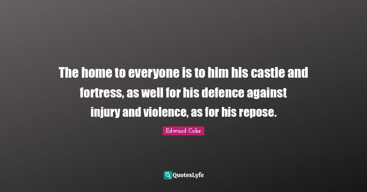 The home to everyone is to him his castle and fortress, as well for his defence against injury and violence, as for his repose.