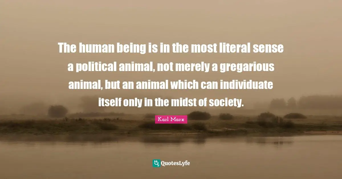 The human being is in the most literal sense a political animal, not merely a gregarious animal, but an animal which can individuate itself only in the midst of society.