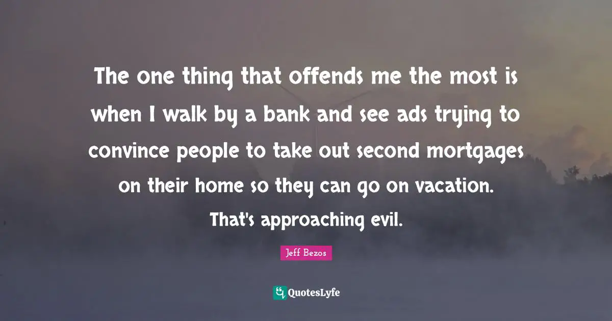 The one thing that offends me the most is when I walk by a bank and see ads trying to convince people to take out second mortgages on their home so they can go on vacation. That's approaching evil.