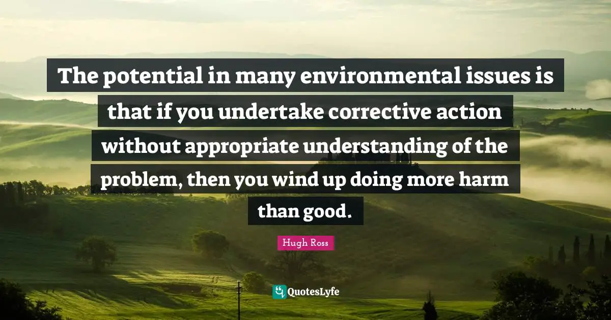 The potential in many environmental issues is that if you undertake corrective action without appropriate understanding of the problem, then you wind up doing more harm than good.