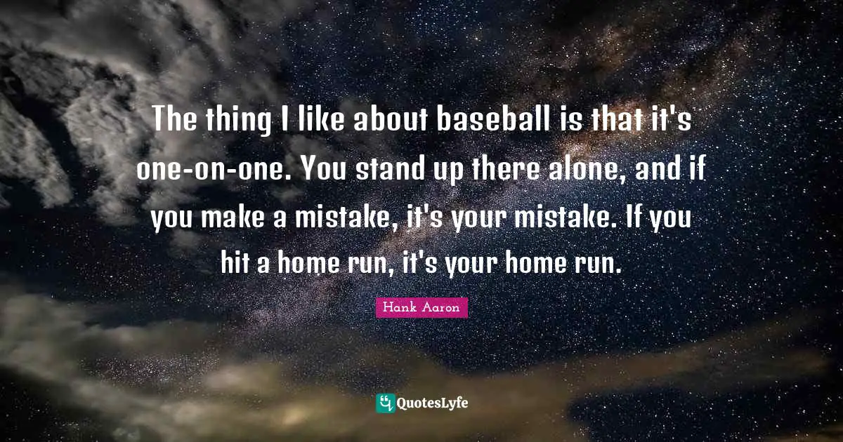 Hank Aaron Quotes: "The thing I like about baseball is that it's one-on-one. You stand up there alone, and if you make a mistake, it's your mistake. If you hit a home run, it's your home run."