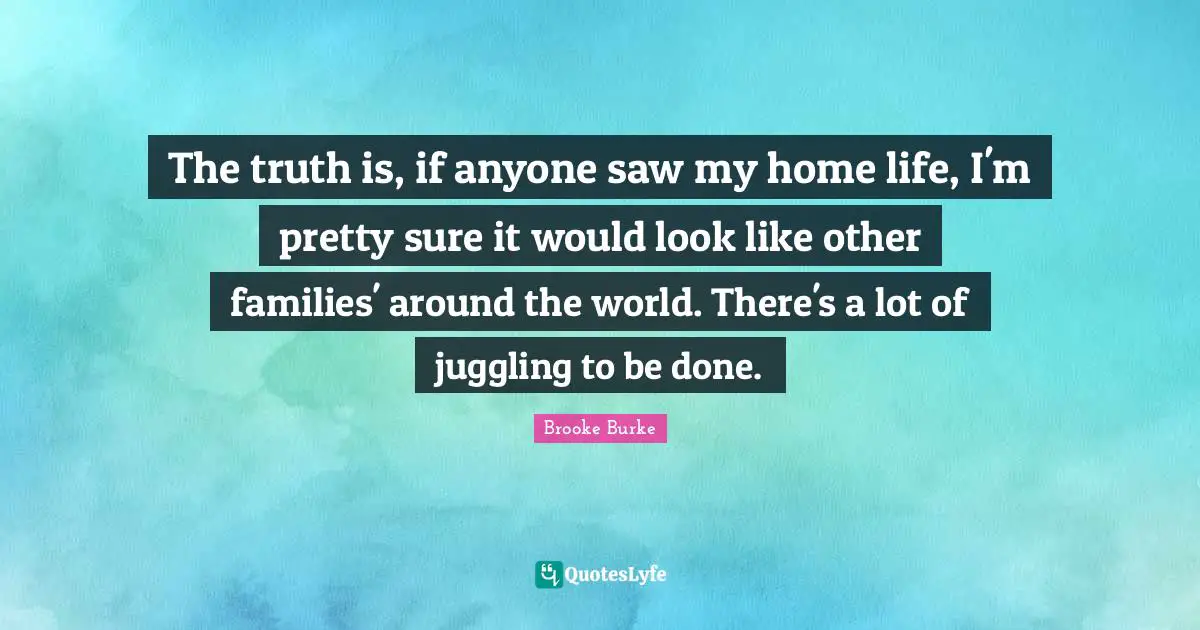 The truth is, if anyone saw my home life, I'm pretty sure it would look like other families' around the world. There's a lot of juggling to be done.