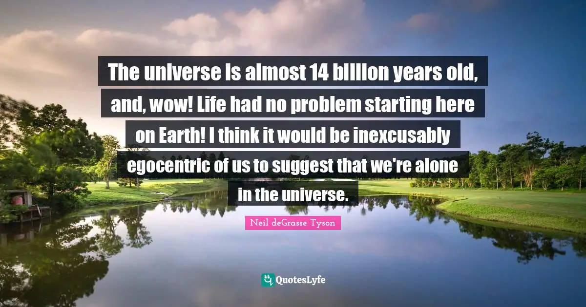The universe is almost 14 billion years old, and, wow! Life had no problem starting here on Earth! I think it would be inexcusably egocentric of us to suggest that we're alone in the universe.