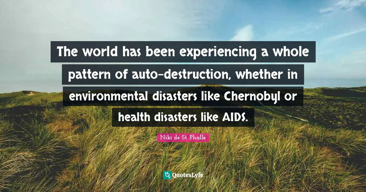 The world has been experiencing a whole pattern of auto-destruction, whether in environmental disasters like Chernobyl or health disasters like AIDS.