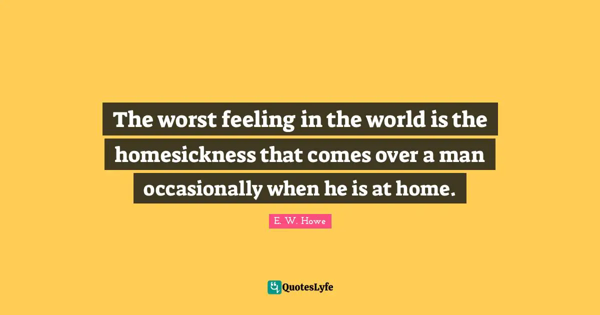 The worst feeling in the world is the homesickness that comes over a man occasionally when he is at home.