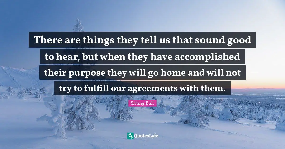 Sitting Bull Quotes: "There are things they tell us that sound good to hear, but when they have accomplished their purpose they will go home and will not try to fulfill our agreements with them."