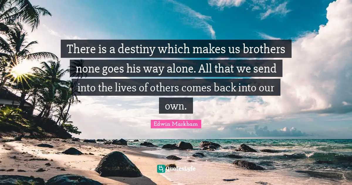 There is a destiny which makes us brothers none goes his way alone. All that we send into the lives of others comes back into our own.