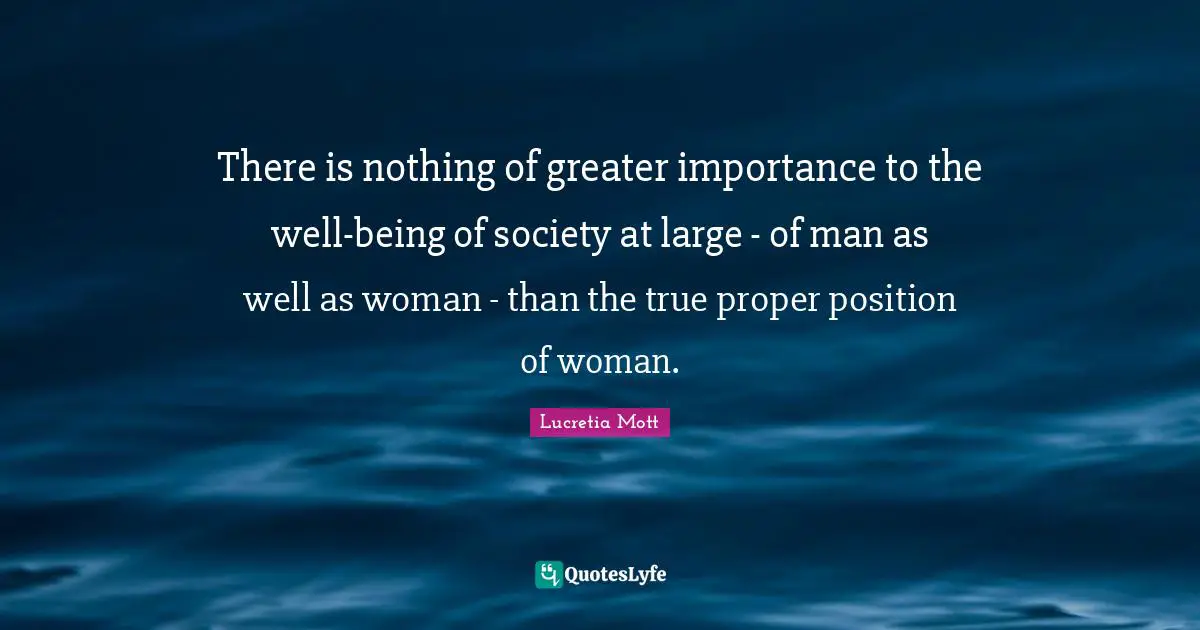 There is nothing of greater importance to the well-being of society at large - of man as well as woman - than the true proper position of woman.