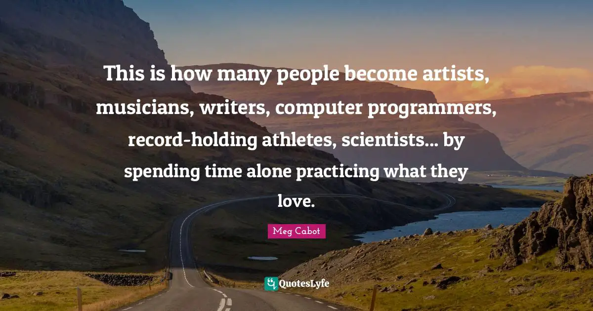 This is how many people become artists, musicians, writers, computer programmers, record-holding athletes, scientists... by spending time alone practicing what they love.