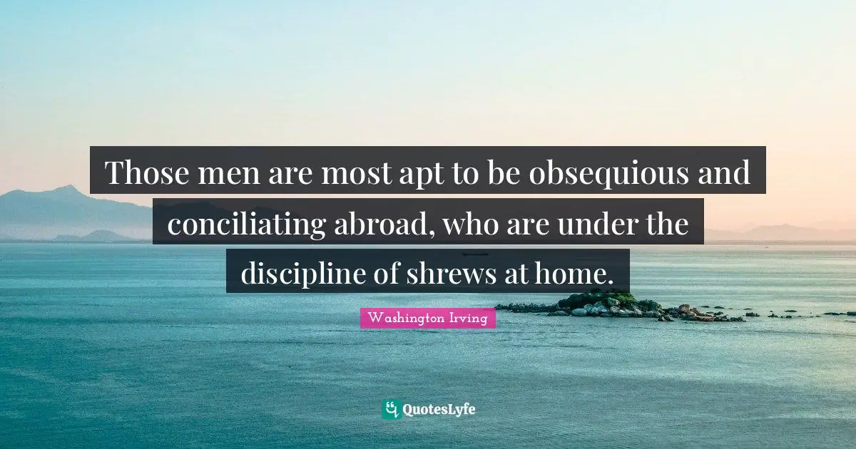 Washington Irving Quotes: "Those men are most apt to be obsequious and conciliating abroad, who are under the discipline of shrews at home."
