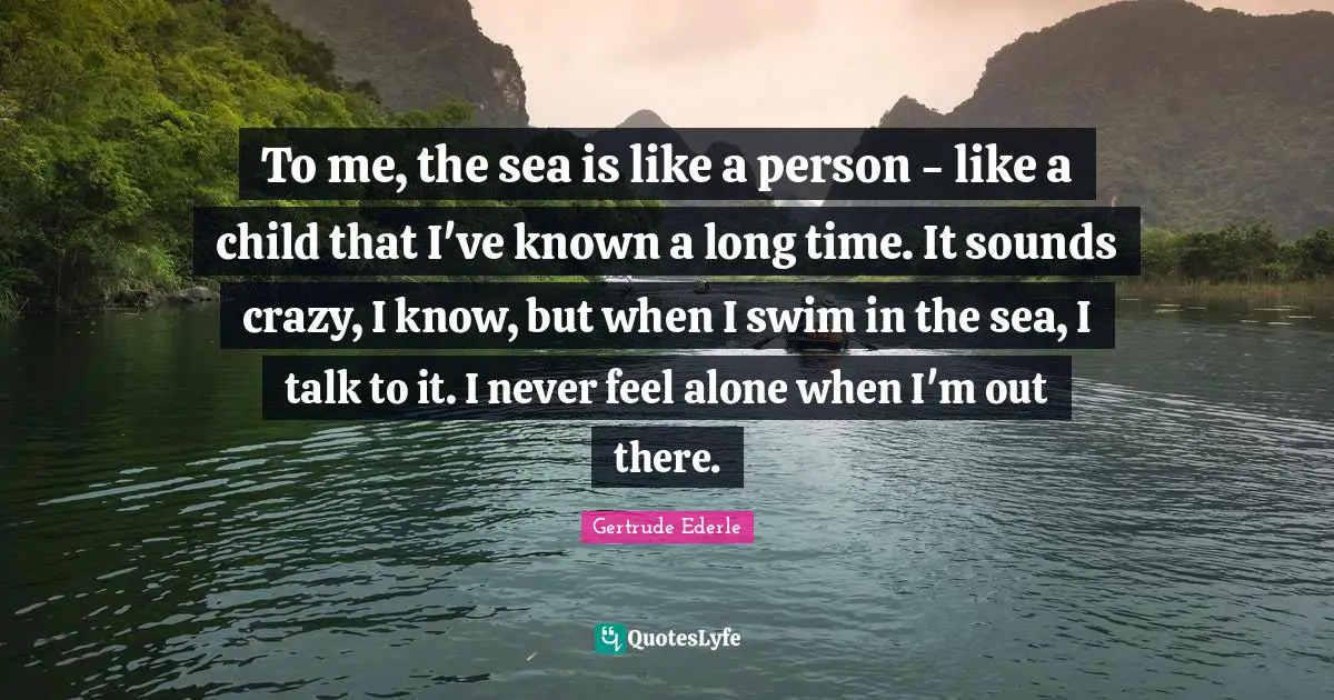To me, the sea is like a person - like a child that I've known a long time. It sounds crazy, I know, but when I swim in the sea, I talk to it. I never feel alone when I'm out there.