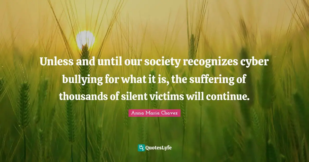 Anna Maria Chavez Quotes: "Unless and until our society recognizes cyber bullying for what it is, the suffering of thousands of silent victims will continue."