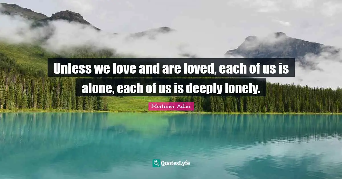 Unless we love and are loved, each of us is alone, each of us is deeply lonely.