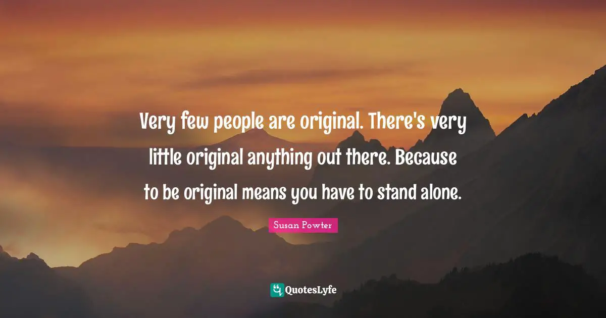 Very few people are original. There's very little original anything out there. Because to be original means you have to stand alone.