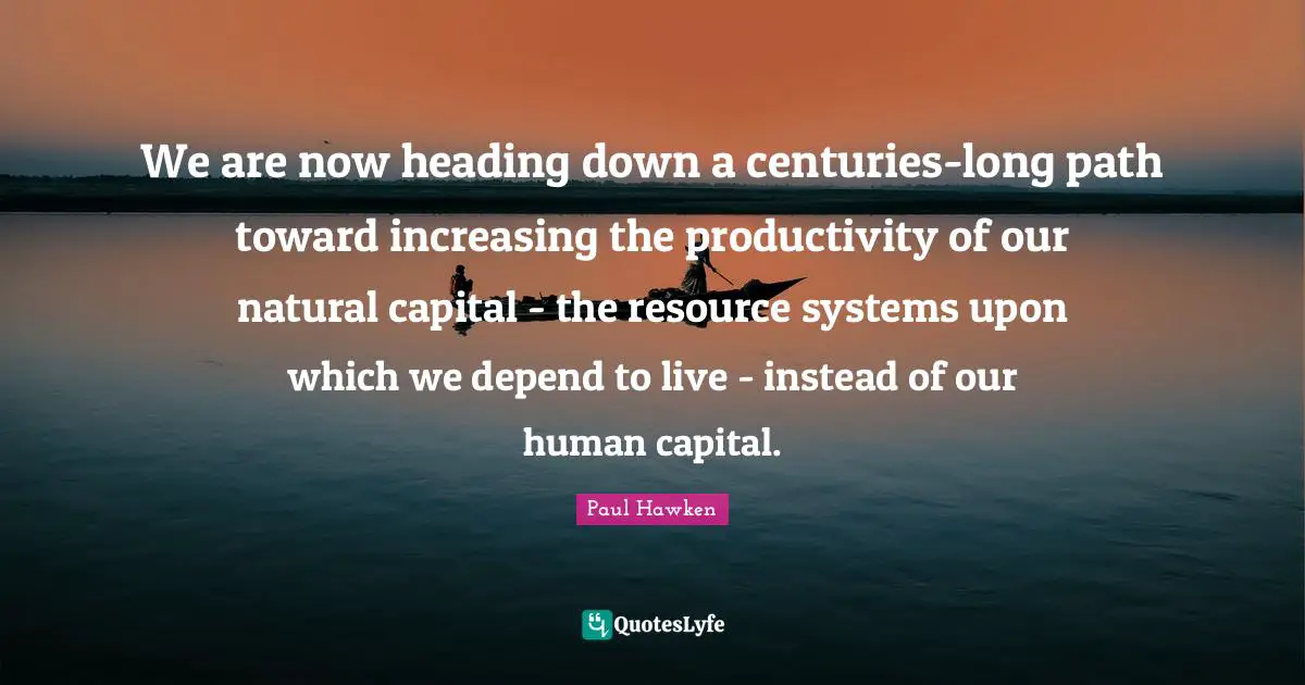 We are now heading down a centuries-long path toward increasing the productivity of our natural capital - the resource systems upon which we depend to live - instead of our human capital.