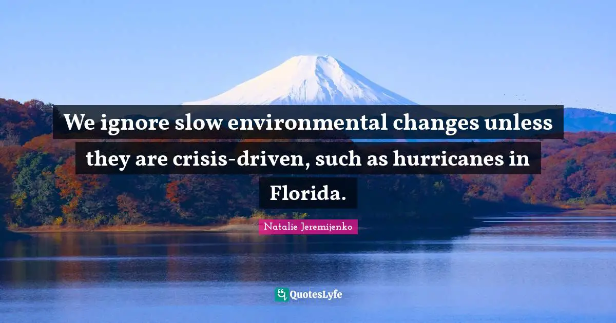 We ignore slow environmental changes unless they are crisis-driven, such as hurricanes in Florida.