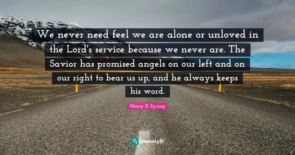 We never need feel we are alone or unloved in the Lord's service because we never are. The Savior has promised angels on our left and on our right to bear us up, and he always keeps his word.
