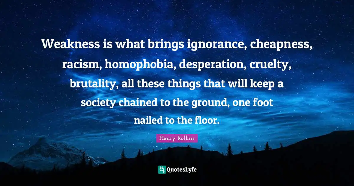 Racism Quotes: "Weakness is what brings ignorance, cheapness, racism, homophobia, desperation, cruelty, brutality, all these things that will keep a society chained to the ground, one foot nailed to the floor."