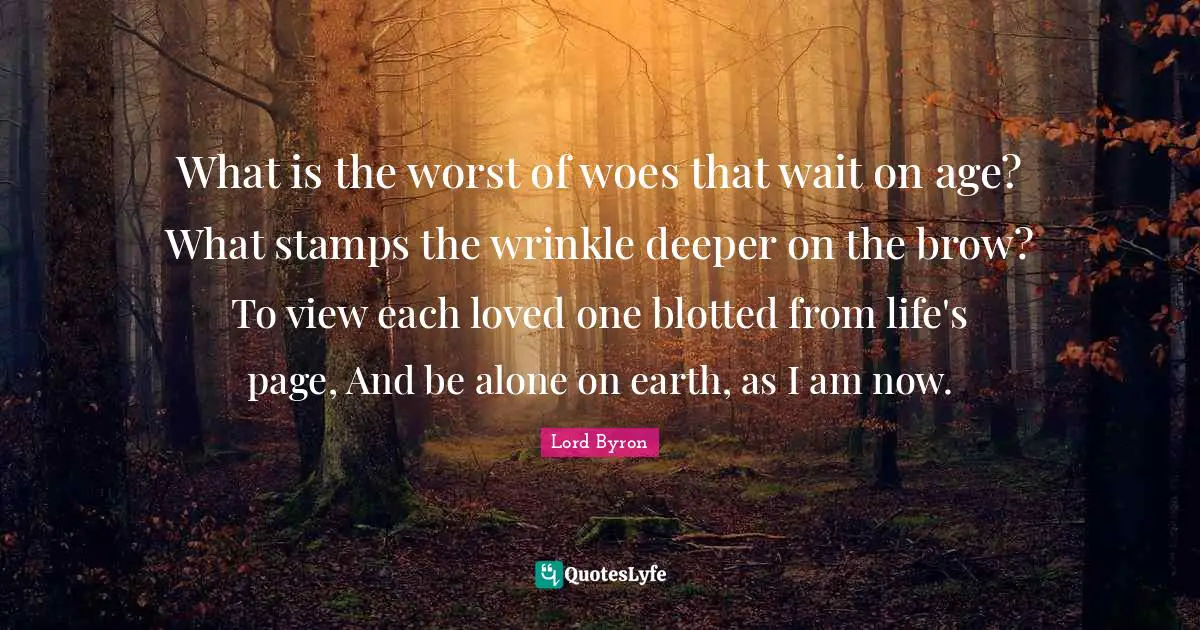 What is the worst of woes that wait on age? What stamps the wrinkle deeper on the brow? To view each loved one blotted from life's page, And be alone on earth, as I am now.