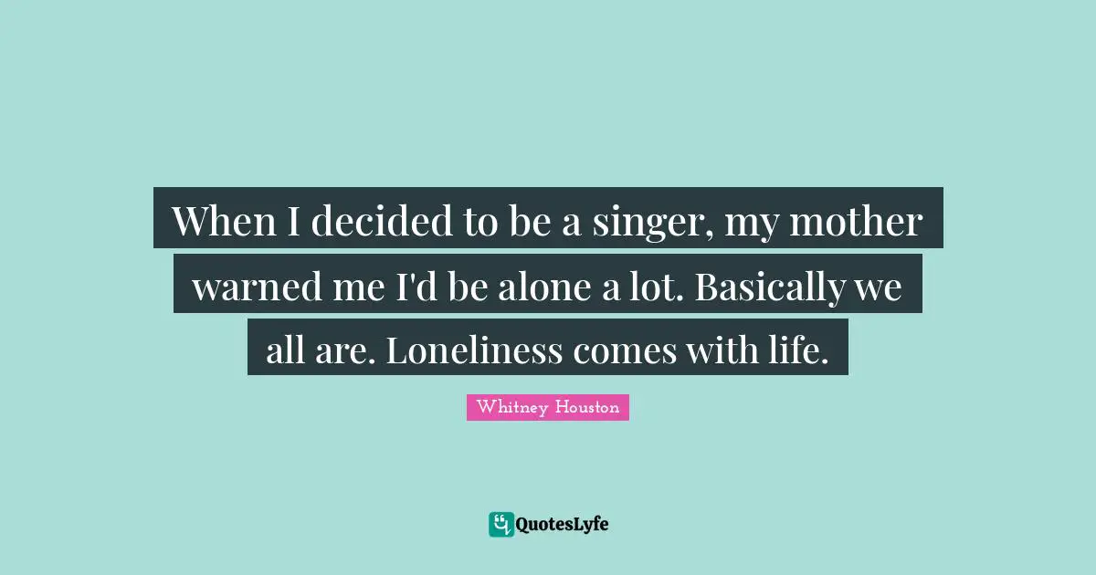 When I decided to be a singer, my mother warned me I'd be alone a lot. Basically we all are. Loneliness comes with life.