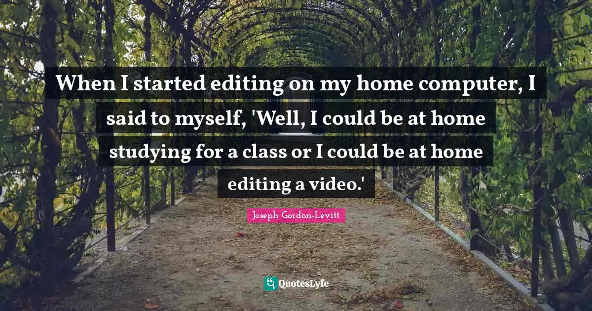 When I started editing on my home computer, I said to myself, 'Well, I could be at home studying for a class or I could be at home editing a video.'