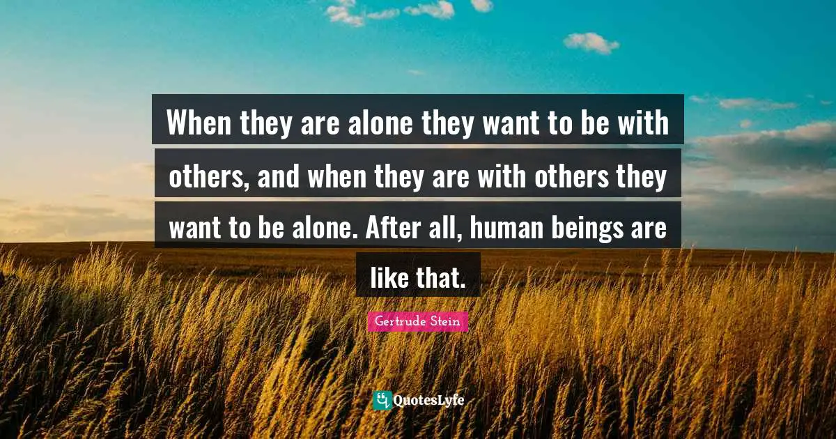 Gertrude Stein Quotes: "When they are alone they want to be with others, and when they are with others they want to be alone. After all, human beings are like that."