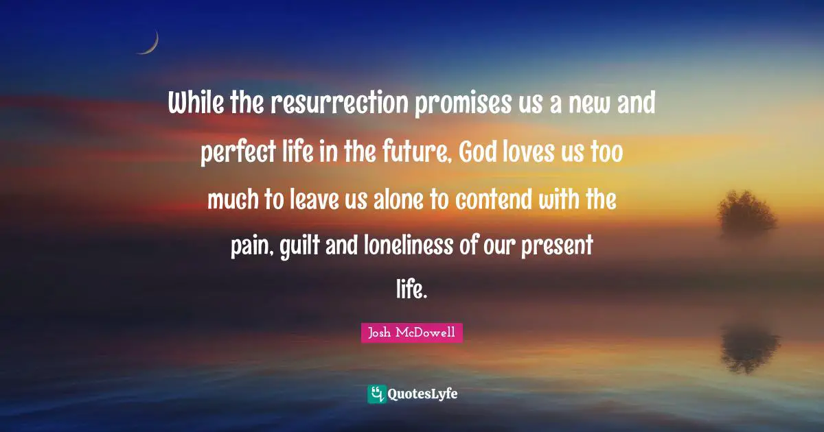 While the resurrection promises us a new and perfect life in the future, God loves us too much to leave us alone to contend with the pain, guilt and loneliness of our present life.
