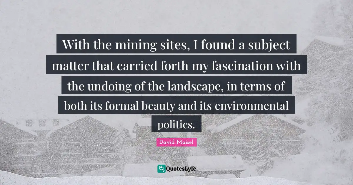With the mining sites, I found a subject matter that carried forth my fascination with the undoing of the landscape, in terms of both its formal beauty and its environmental politics.