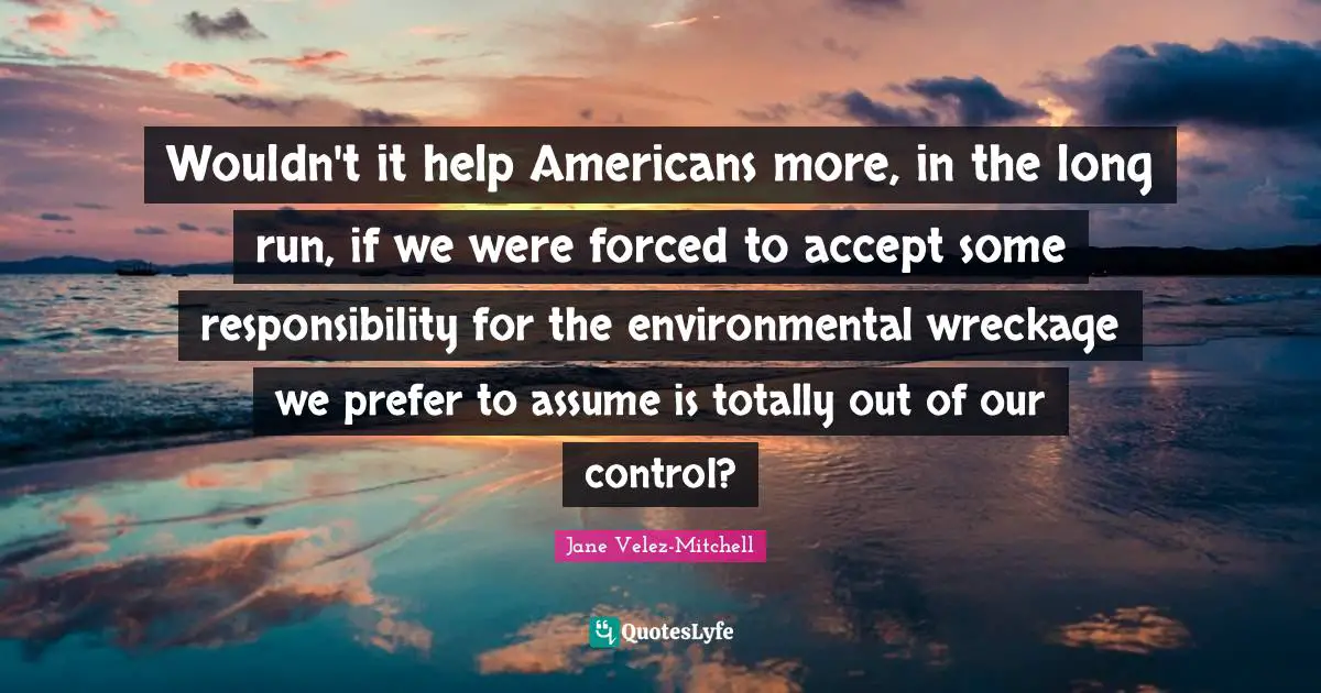 Wouldn't it help Americans more, in the long run, if we were forced to accept some responsibility for the environmental wreckage we prefer to assume is totally out of our control?