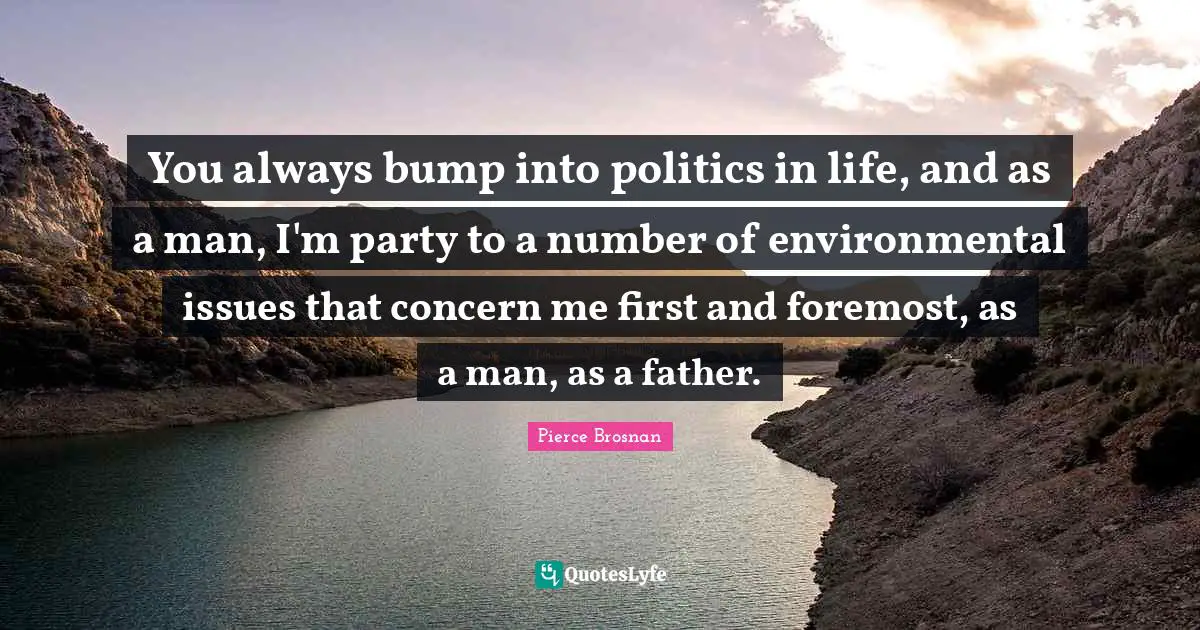You always bump into politics in life, and as a man, I'm party to a number of environmental issues that concern me first and foremost, as a man, as a father.