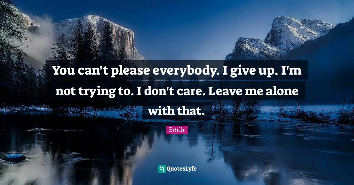You can't please everybody. I give up. I'm not trying to. I don't care. Leave me alone with that.