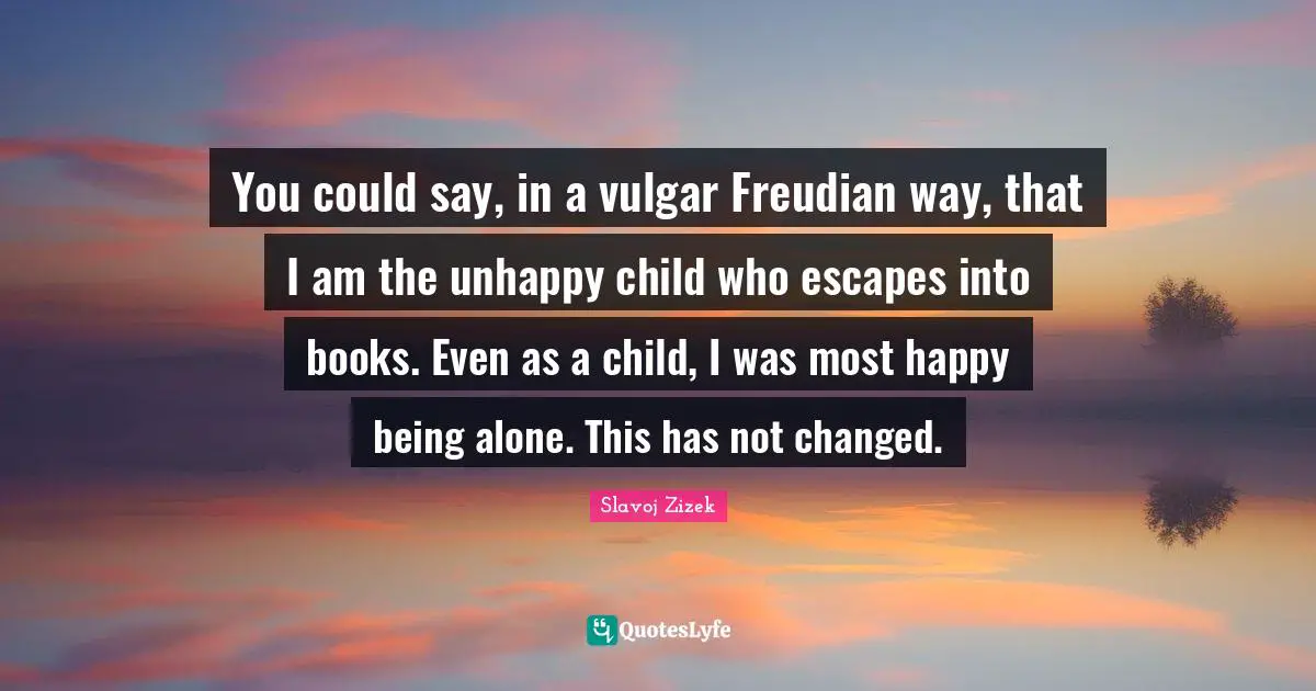 You could say, in a vulgar Freudian way, that I am the unhappy child who escapes into books. Even as a child, I was most happy being alone. This has not changed.