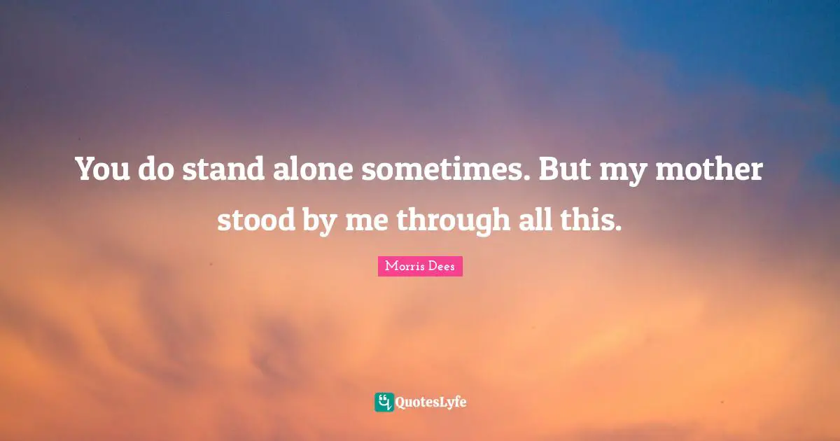 You do stand alone sometimes. But my mother stood by me through all this.