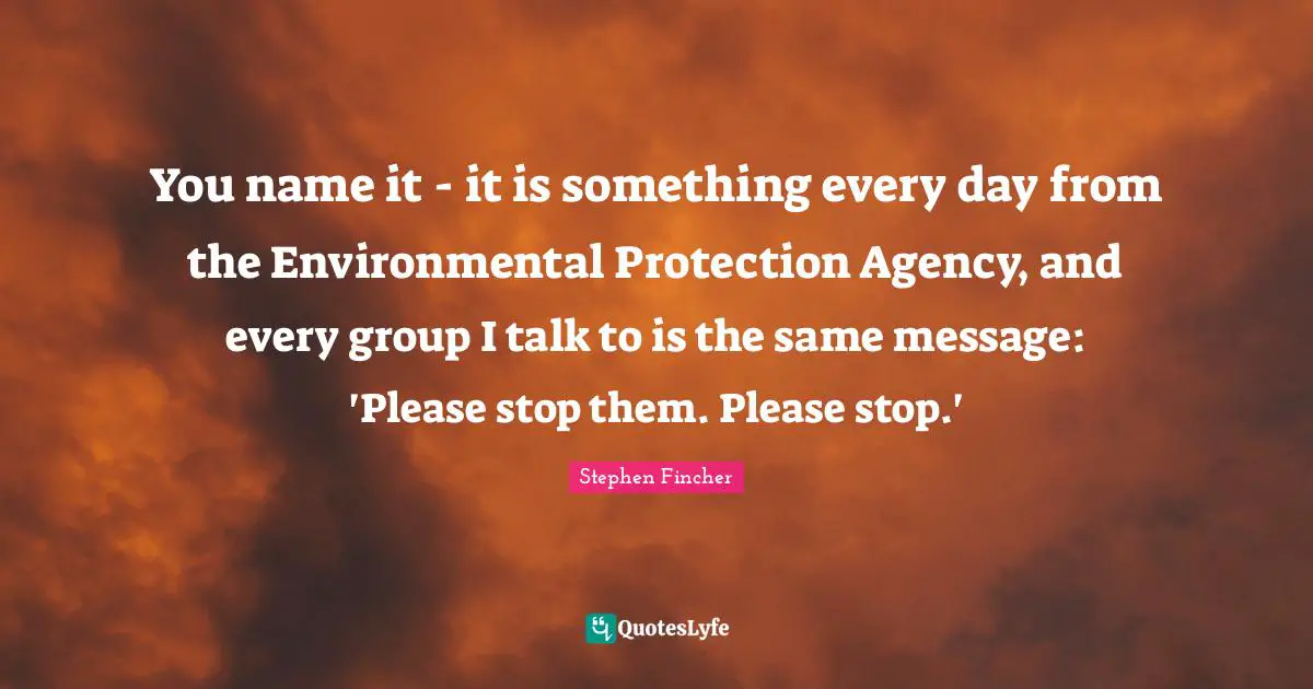 You name it - it is something every day from the Environmental Protection Agency, and every group I talk to is the same message: 'Please stop them. Please stop.'