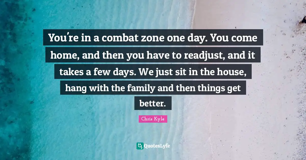 Chris Kyle Quotes: "You're in a combat zone one day. You come home, and then you have to readjust, and it takes a few days. We just sit in the house, hang with the family and then things get better."