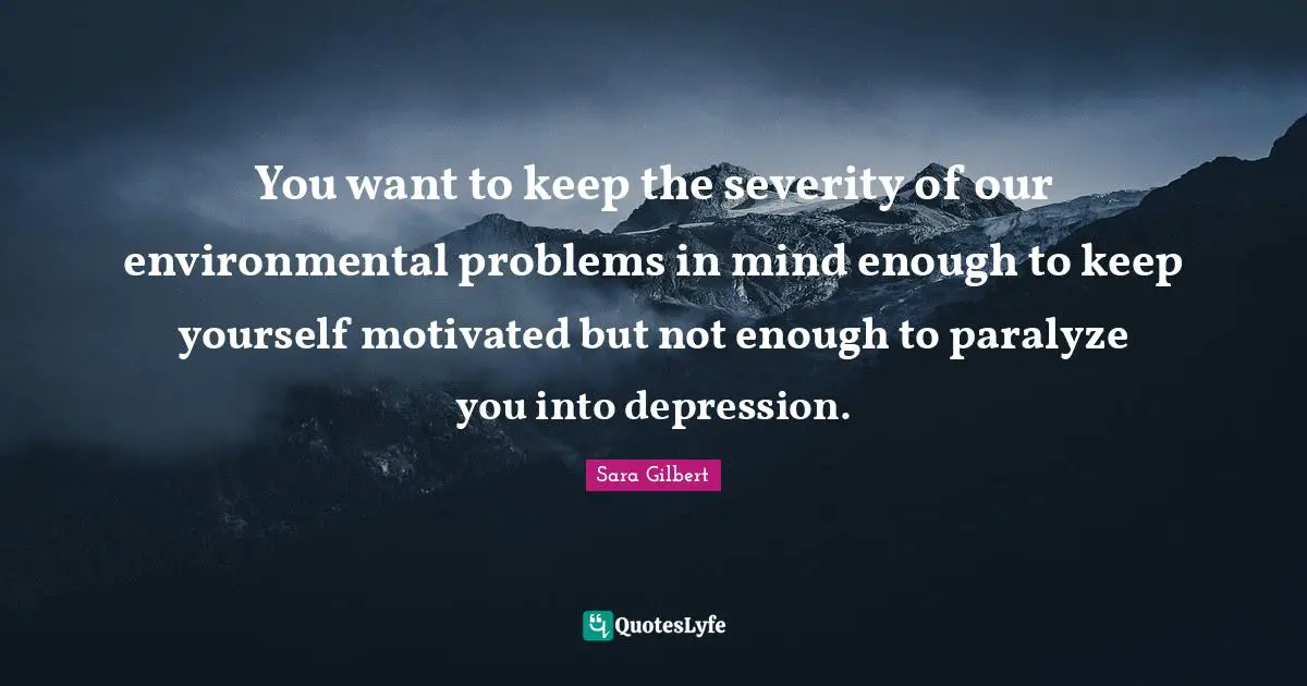 You want to keep the severity of our environmental problems in mind enough to keep yourself motivated but not enough to paralyze you into depression.