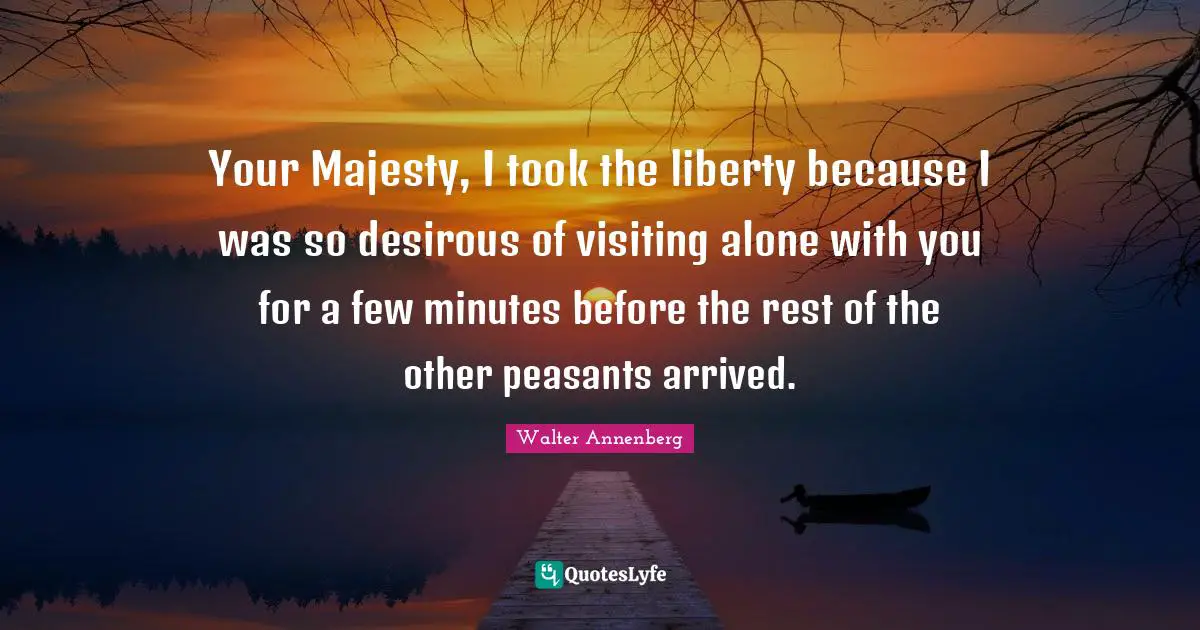 Your Majesty, I took the liberty because I was so desirous of visiting alone with you for a few minutes before the rest of the other peasants arrived.