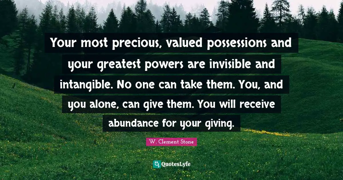 W. Clement Stone Quotes: "Your most precious, valued possessions and your greatest powers are invisible and intangible. No one can take them. You, and you alone, can give them. You will receive abundance for your giving."