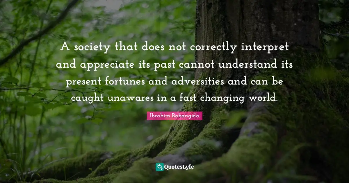 A society that does not correctly interpret and appreciate its past cannot understand its present fortunes and adversities and can be caught unawares in a fast changing world.