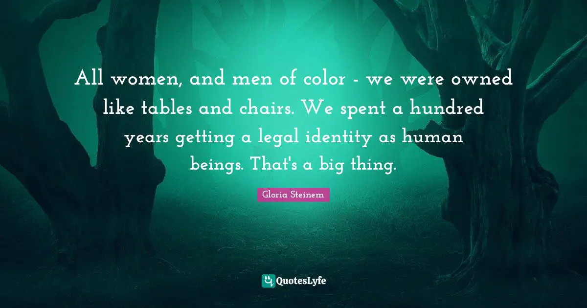 All women, and men of color - we were owned like tables and chairs. We spent a hundred years getting a legal identity as human beings. That's a big thing.
