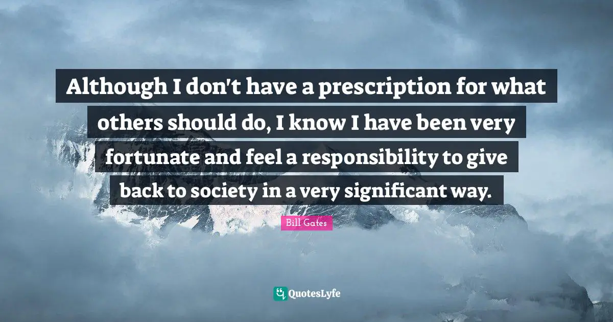 Although I don't have a prescription for what others should do, I know I have been very fortunate and feel a responsibility to give back to society in a very significant way.