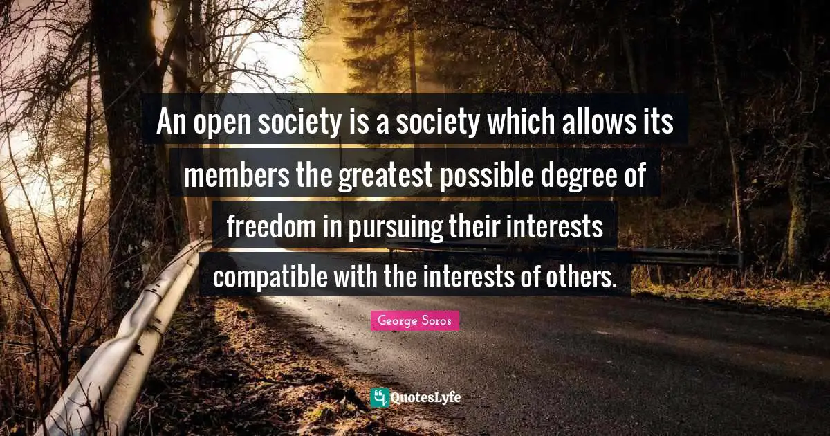 George Soros Quotes: "An open society is a society which allows its members the greatest possible degree of freedom in pursuing their interests compatible with the interests of others."