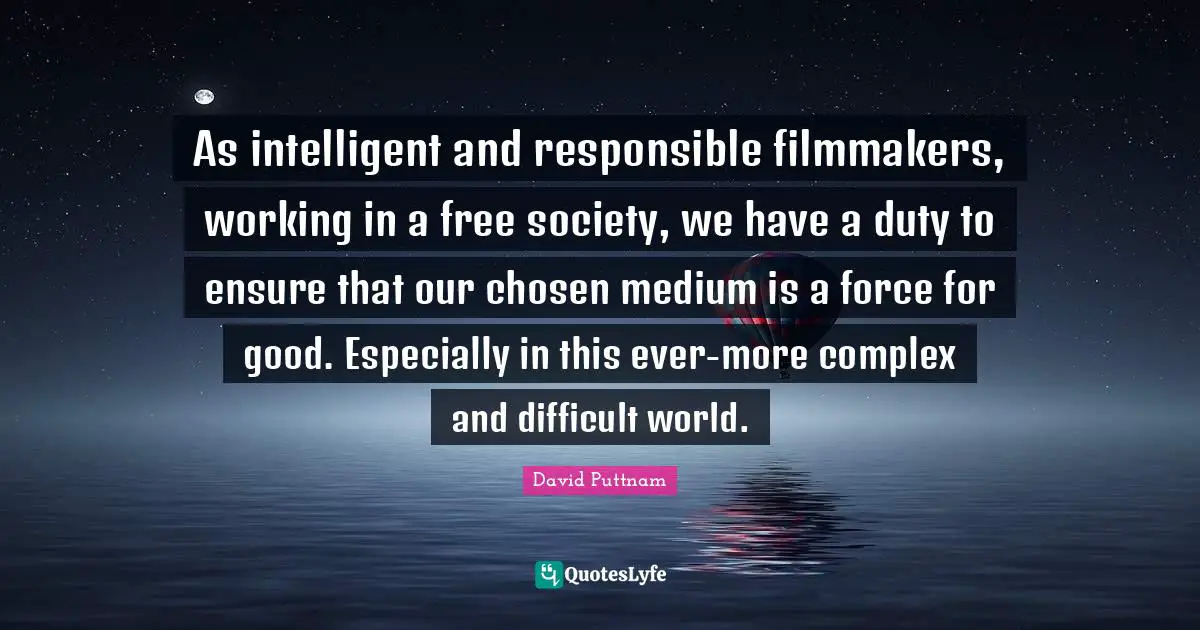 As intelligent and responsible filmmakers, working in a free society, we have a duty to ensure that our chosen medium is a force for good. Especially in this ever-more complex and difficult world.