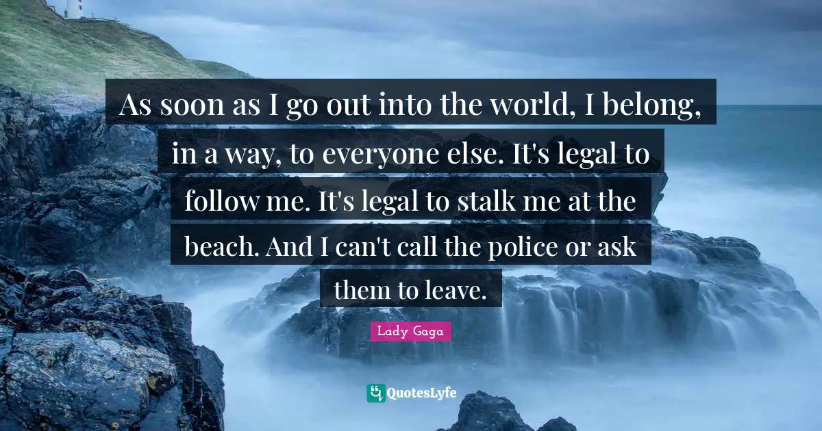 As soon as I go out into the world, I belong, in a way, to everyone else. It's legal to follow me. It's legal to stalk me at the beach. And I can't call the police or ask them to leave.