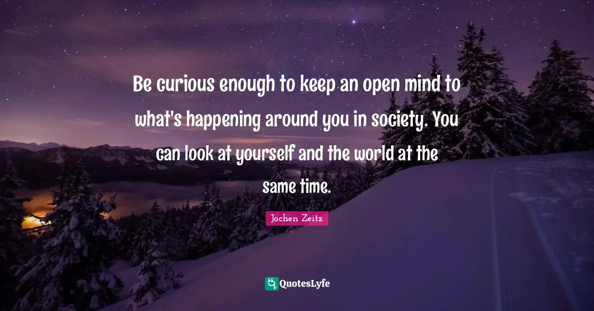 Be curious enough to keep an open mind to what's happening around you in society. You can look at yourself and the world at the same time.
