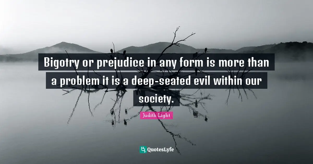Bigotry or prejudice in any form is more than a problem it is a deep-seated evil within our society.