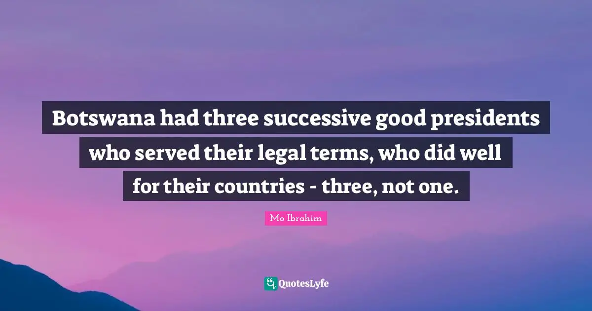 Botswana had three successive good presidents who served their legal terms, who did well for their countries - three, not one.